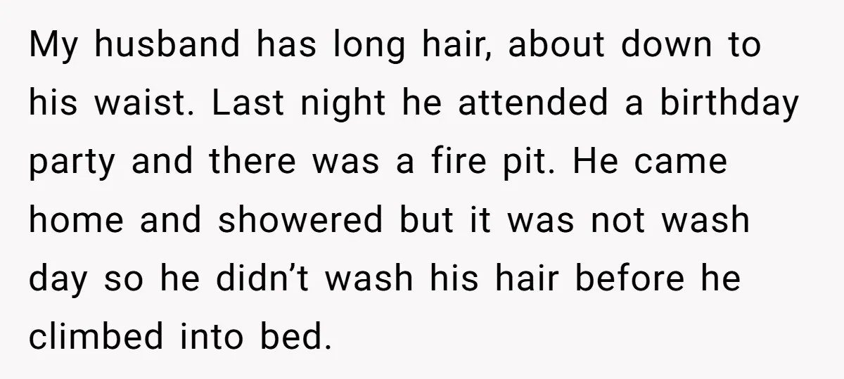 My husband has long hair, about down to his waist. Last night he attended a birthday party and there was a fire pit. He came home and showered but it...