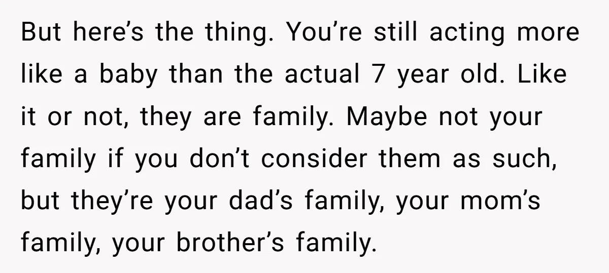 But here’s the thing. You’re still acting more like a baby than the actual 7 year old. Like it or not, they are family. Maybe not your family if you...