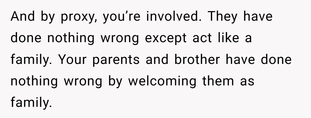 And by proxy, you’re involved. They have done nothing wrong except act like a family. Your parents and brother have done nothing wrong by welcoming them as family.