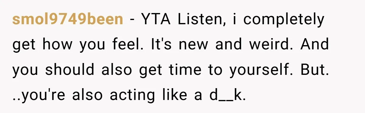 smol9749been − YTA Listen, i completely get how you feel. It's new and weird. And you should also get time to yourself. But. ..you're also acting like a d__k.