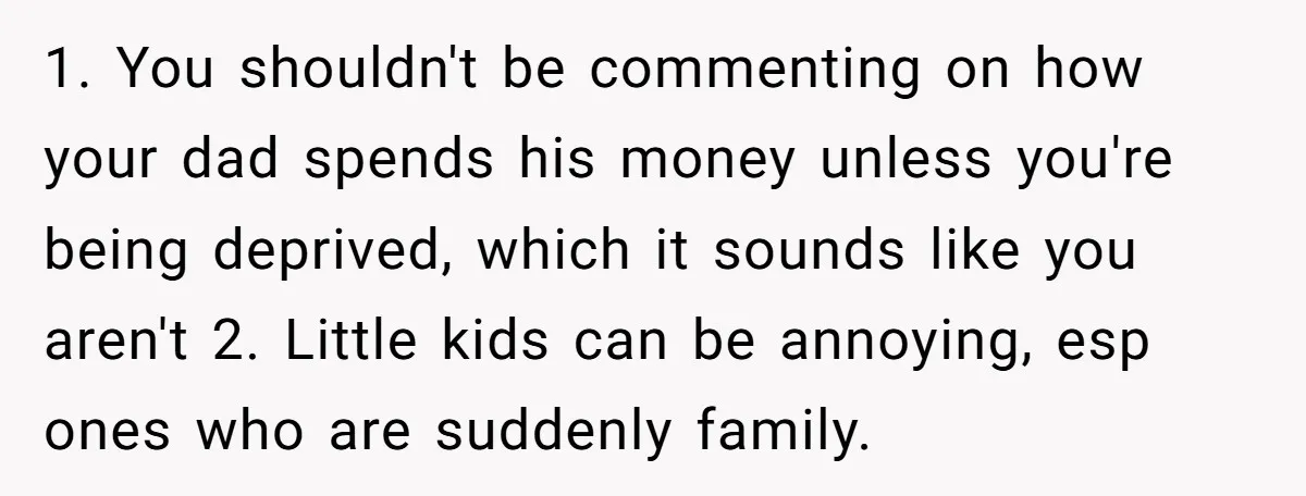 1. You shouldn't be commenting on how your dad spends his money unless you're being deprived, which it sounds like you aren't 2. Little kids can be annoying, esp ones...