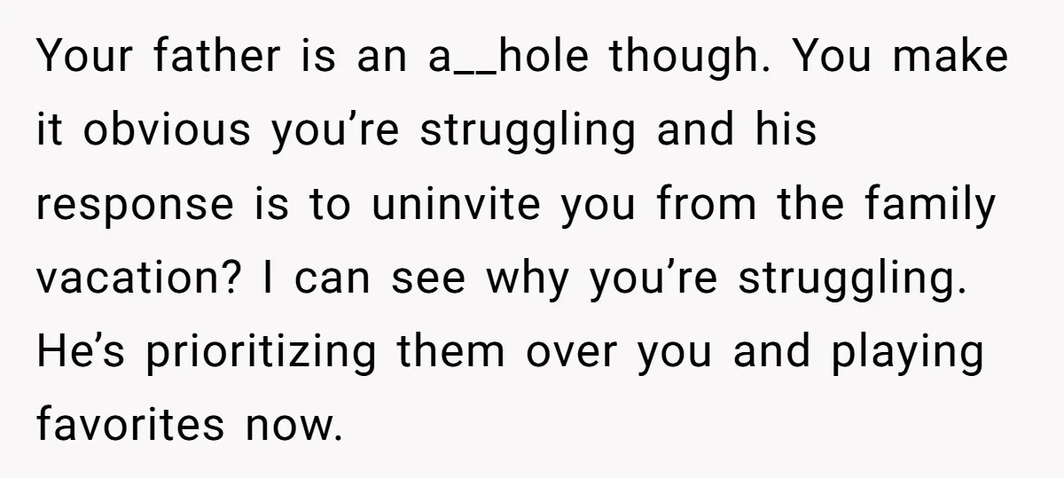 Your father is an a__hole though. You make it obvious you’re struggling and his response is to uninvite you from the family vacation? I can see why you’re struggling. He’s...