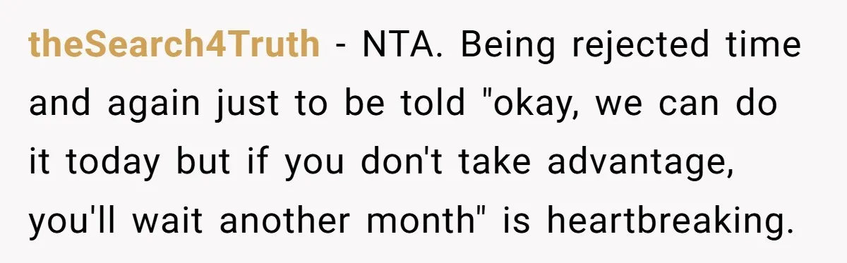 theSearch4Truth − NTA. Being rejected time and again just to be told "okay, we can do it today but if you don't take advantage, you'll wait another month" is heartbreaking.