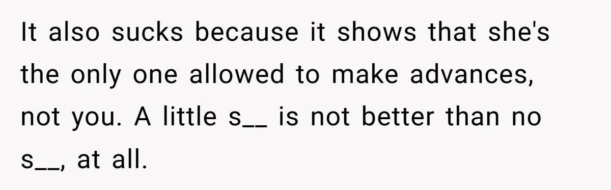 It also sucks because it shows that she's the only one allowed to make advances, not you. A little s__ is not better than no s__, at all.