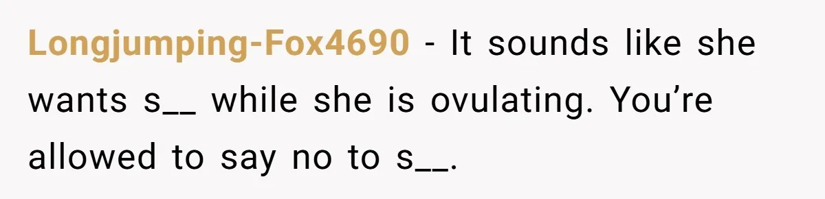 Longjumping-Fox4690 − It sounds like she wants s__ while she is ovulating. You’re allowed to say no to s__.