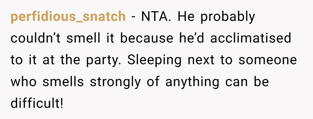 perfidious_snatch − NTA. He probably couldn’t smell it because he’d acclimatised to it at the party. Sleeping next to someone who smells strongly of anything can be difficult!
