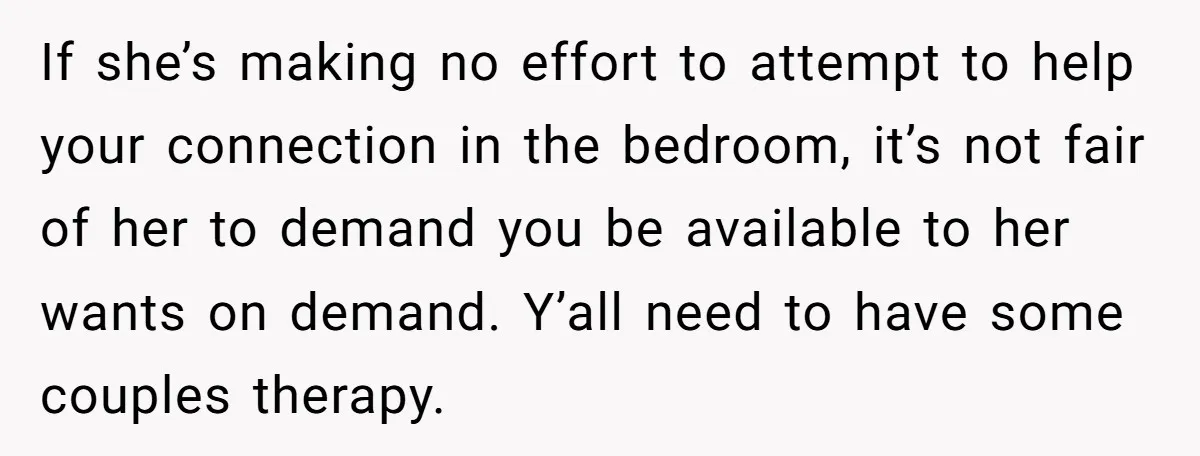 If she’s making no effort to attempt to help your connection in the bedroom, it’s not fair of her to demand you be available to her wants on demand. Y’all...