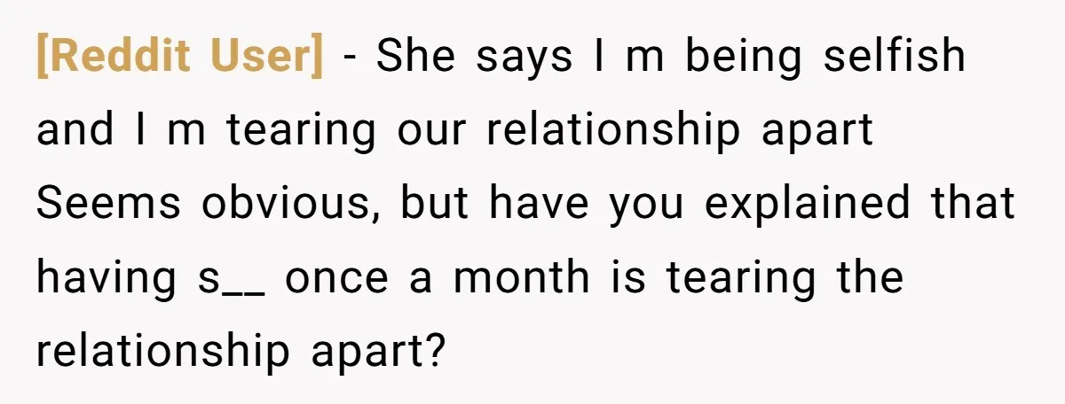 [Reddit User] − She says I m being selfish and I m tearing our relationship apart Seems obvious, but have you explained that having s__ once a month is tearing...
