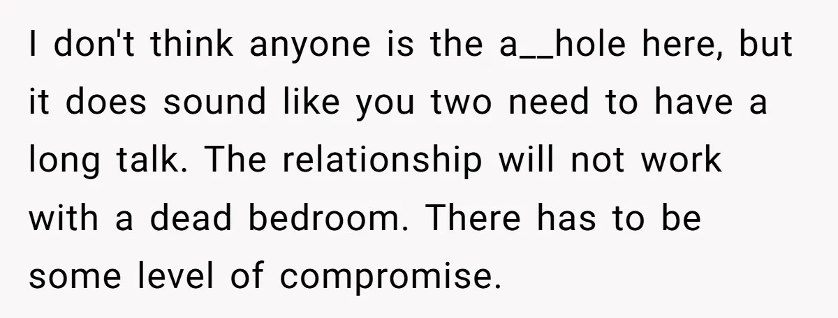I don't think anyone is the a__hole here, but it does sound like you two need to have a long talk. The relationship will not work with a dead bedroom....