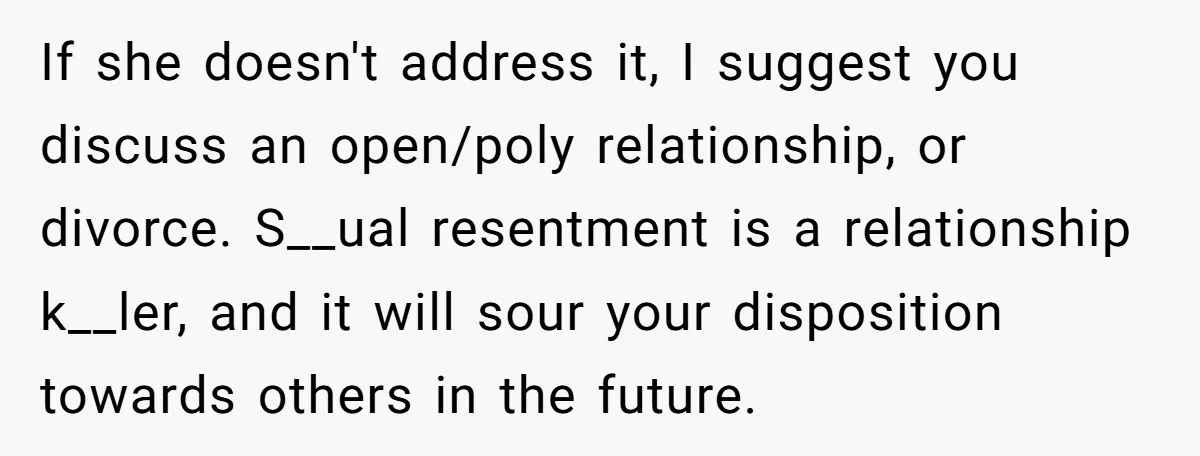 If she doesn't address it, I suggest you discuss an open/poly relationship, or divorce. S__ual resentment is a relationship k__ler, and it will sour your disposition towards others in the...