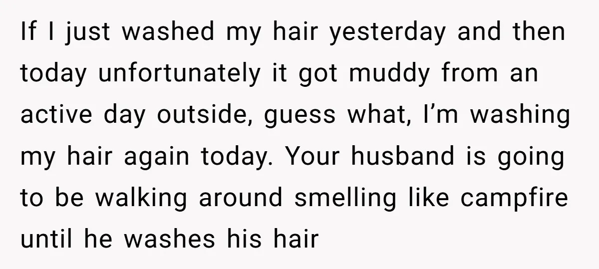 If I just washed my hair yesterday and then today unfortunately it got muddy from an active day outside, guess what, I’m washing my hair again today. Your husband is...