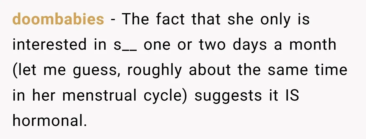 doombabies − The fact that she only is interested in s__ one or two days a month (let me guess, roughly about the same time in her menstrual cycle) suggests...