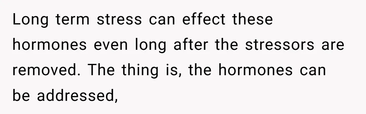 Long term stress can effect these hormones even long after the stressors are removed. The thing is, the hormones can be addressed,