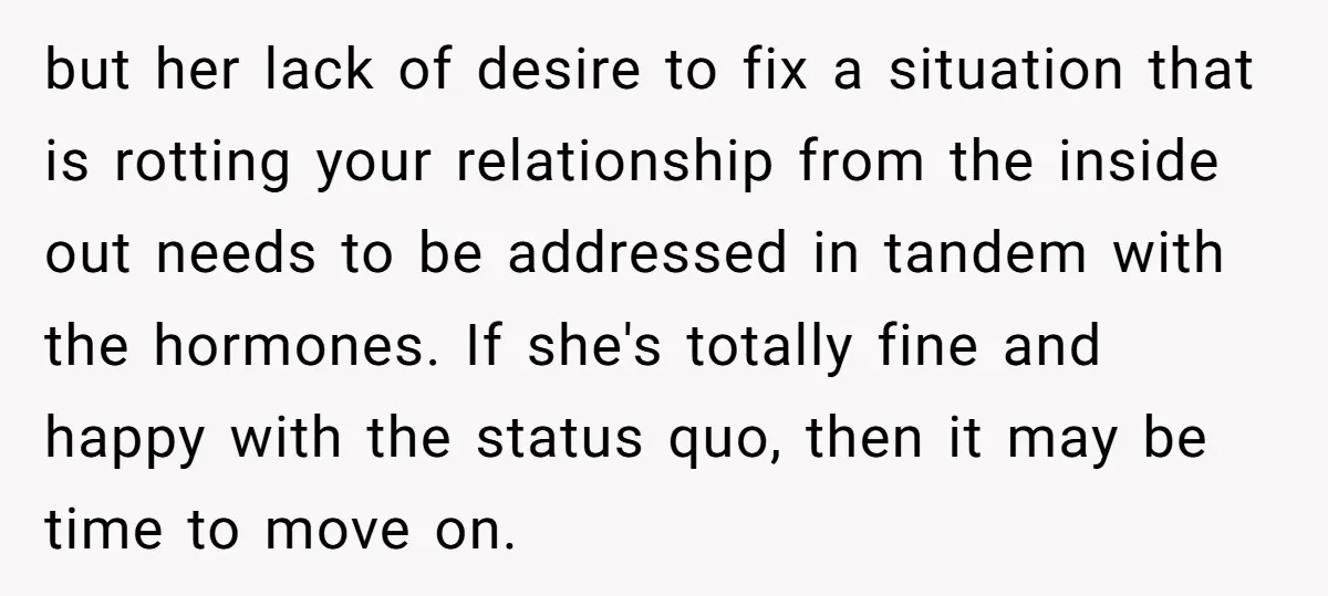 but her lack of desire to fix a situation that is rotting your relationship from the inside out needs to be addressed in tandem with the hormones. If she's totally...