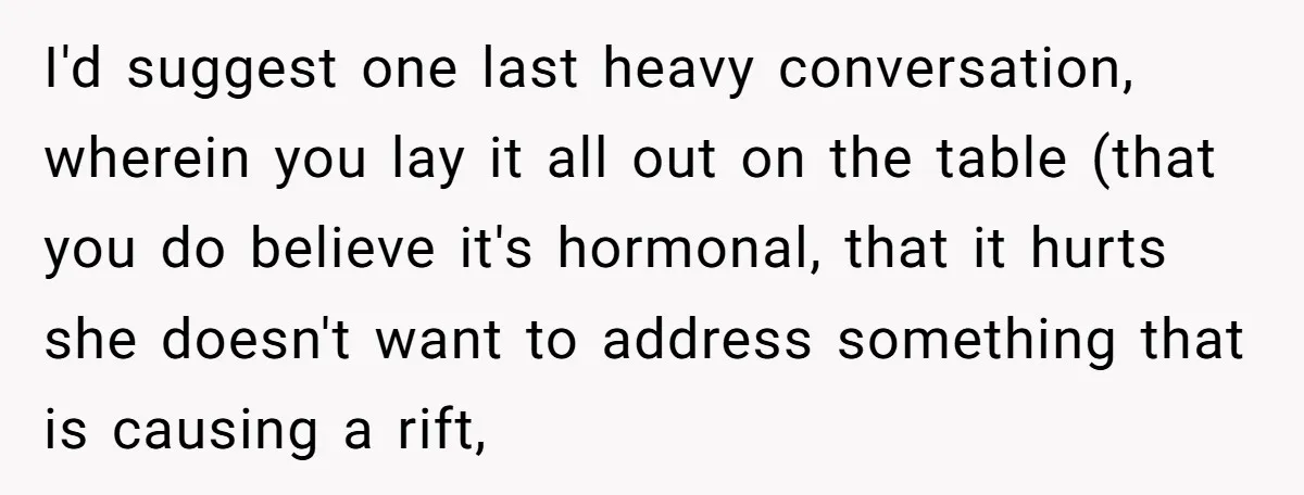I'd suggest one last heavy conversation, wherein you lay it all out on the table (that you do believe it's hormonal, that it hurts she doesn't want to address something...