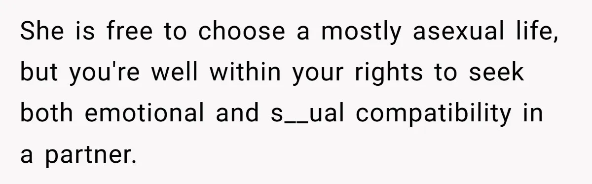 She is free to choose a mostly asexual life, but you're well within your rights to seek both emotional and s__ual compatibility in a partner.