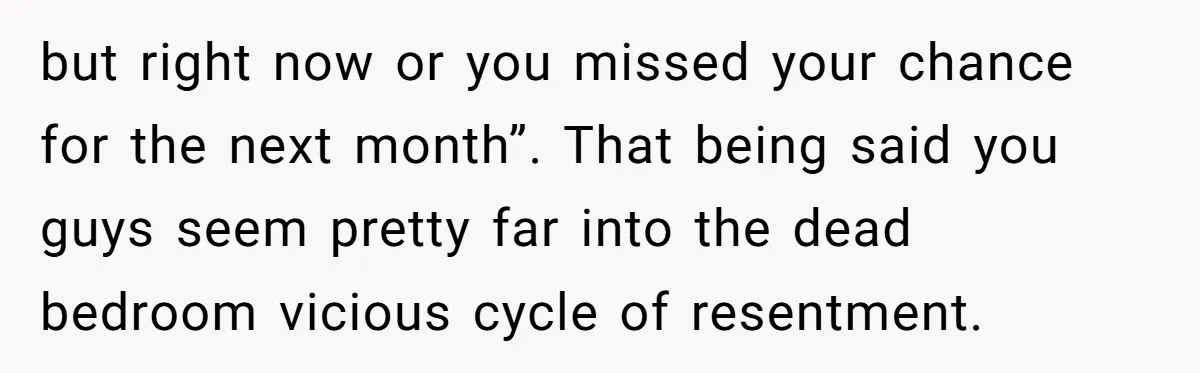 but right now or you missed your chance for the next month”. That being said you guys seem pretty far into the dead bedroom vicious cycle of resentment.