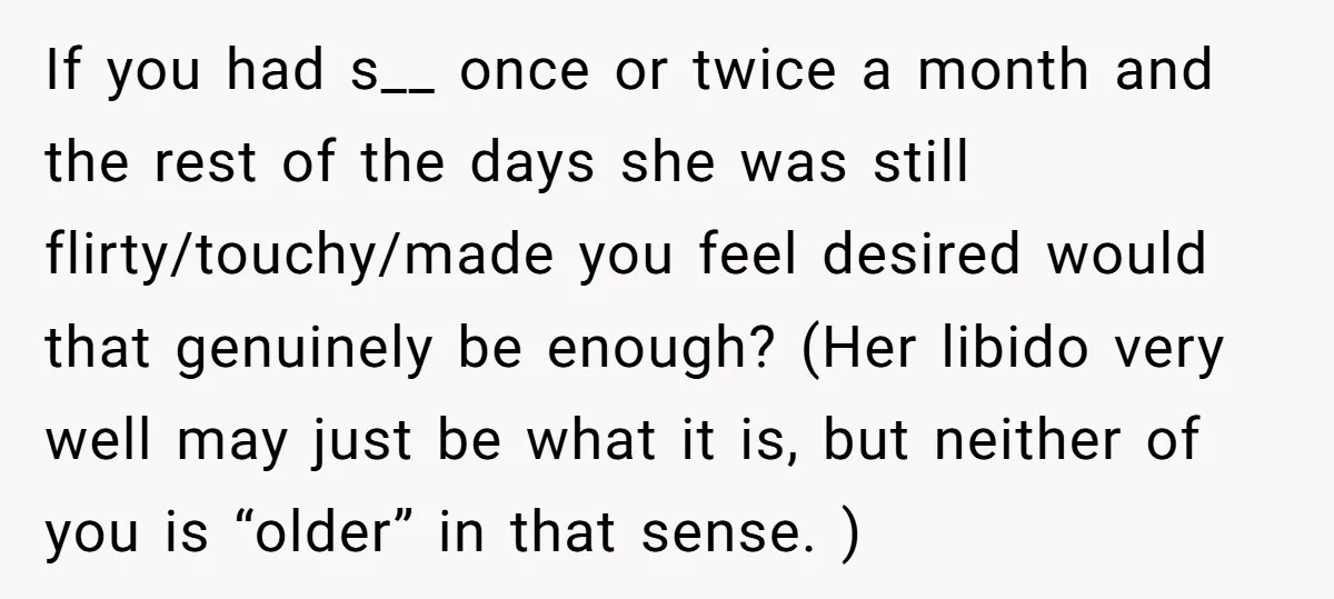 If you had s__ once or twice a month and the rest of the days she was still flirty/touchy/made you feel desired would that genuinely be enough? (Her libido very...