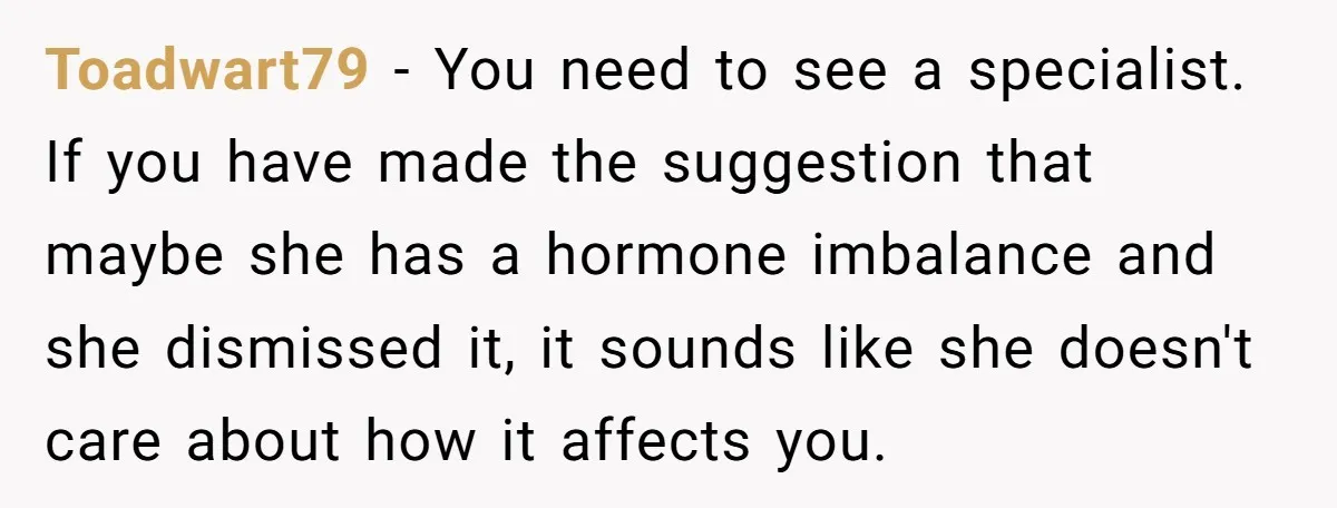 Toadwart79 − You need to see a specialist. If you have made the suggestion that maybe she has a hormone imbalance and she dismissed it, it sounds like she doesn't...