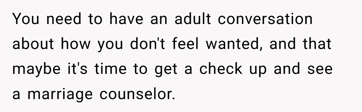 You need to have an adult conversation about how you don't feel wanted, and that maybe it's time to get a check up and see a marriage counselor.