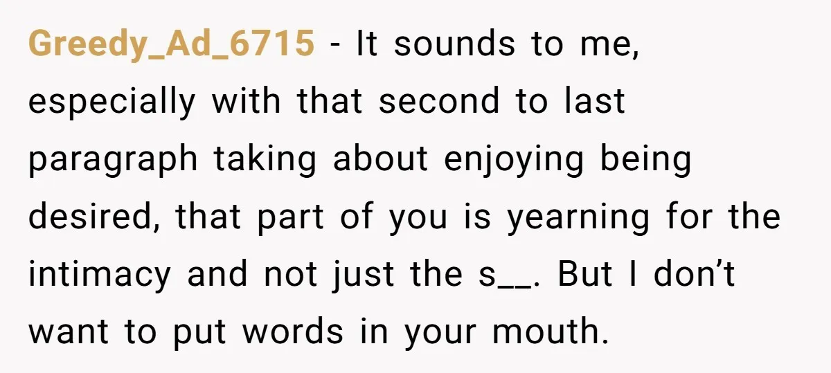 Greedy_Ad_6715 − It sounds to me, especially with that second to last paragraph taking about enjoying being desired, that part of you is yearning for the intimacy and not just...