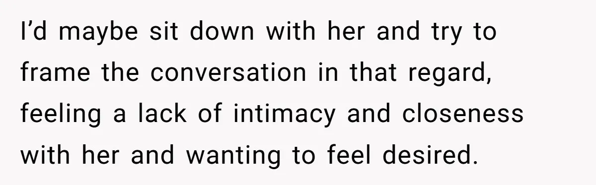 I’d maybe sit down with her and try to frame the conversation in that regard, feeling a lack of intimacy and closeness with her and wanting to feel desired.