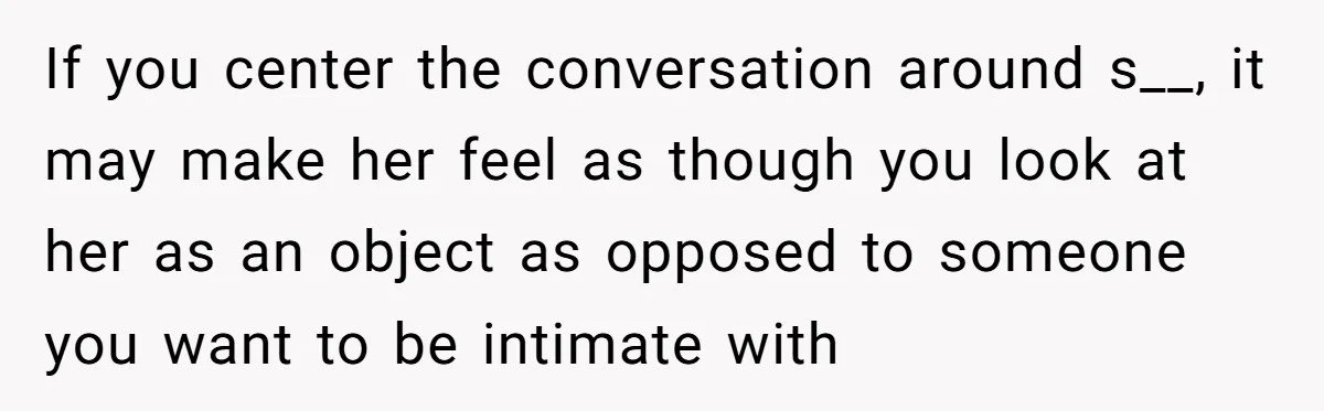 If you center the conversation around s__, it may make her feel as though you look at her as an object as opposed to someone you want to be intimate...