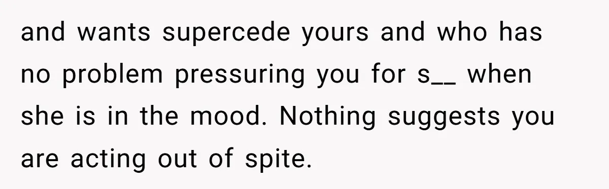 and wants supercede yours and who has no problem pressuring you for s__ when she is in the mood. Nothing suggests you are acting out of spite.