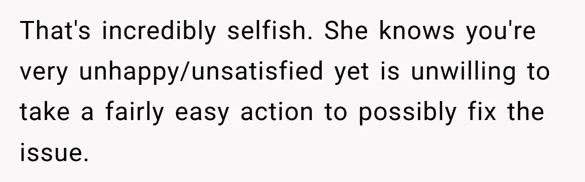That's incredibly selfish. She knows you're very unhappy/unsatisfied yet is unwilling to take a fairly easy action to possibly fix the issue.