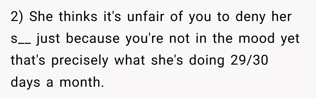 2) She thinks it's unfair of you to deny her s__ just because you're not in the mood yet that's precisely what she's doing 29/30 days a month.