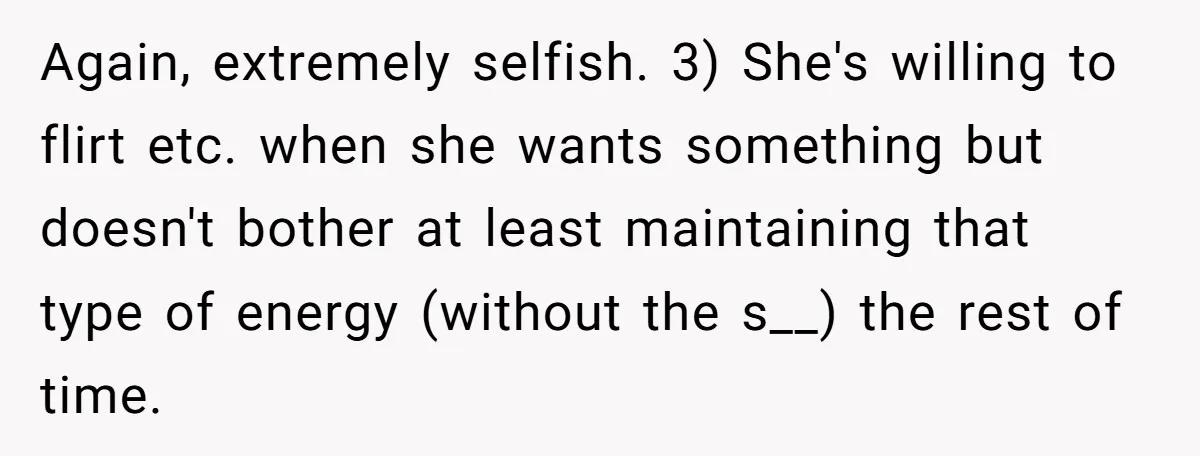 Again, extremely selfish. 3) She's willing to flirt etc. when she wants something but doesn't bother at least maintaining that type of energy (without the s__) the rest of time.