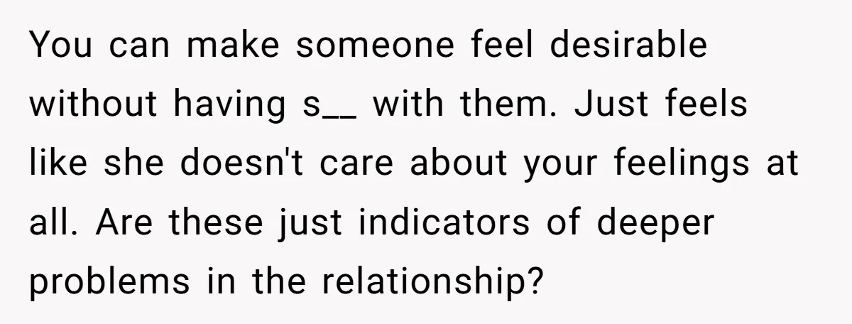 You can make someone feel desirable without having s__ with them. Just feels like she doesn't care about your feelings at all. Are these just indicators of deeper problems in...