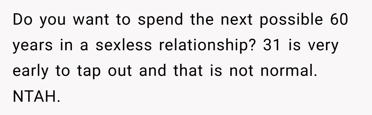 Do you want to spend the next possible 60 years in a sexless relationship? 31 is very early to tap out and that is not normal. NTAH.