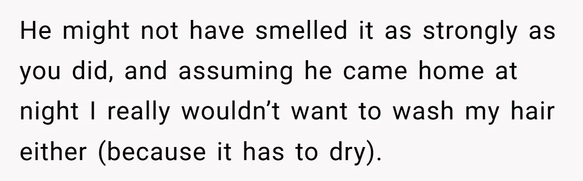 He might not have smelled it as strongly as you did, and assuming he came home at night I really wouldn’t want to wash my hair either (because it has...