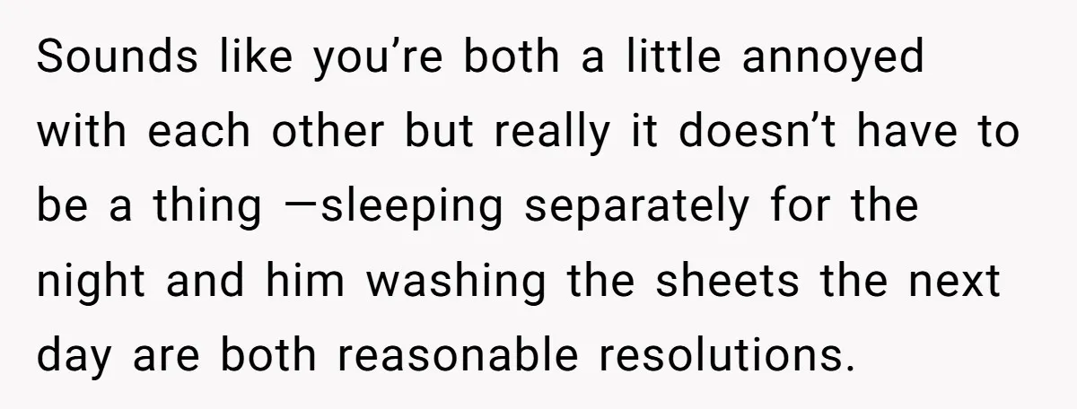 Sounds like you’re both a little annoyed with each other but really it doesn’t have to be a thing —sleeping separately for the night and him washing the sheets the...