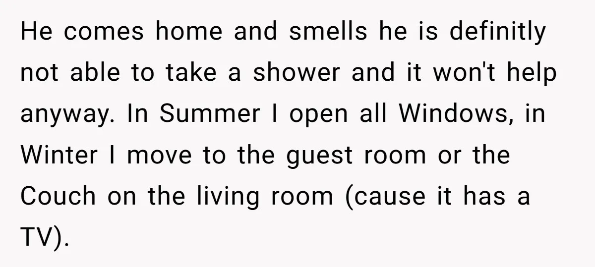 He comes home and smells he is definitly not able to take a shower and it won't help anyway. In Summer I open all Windows, in Winter I move to...