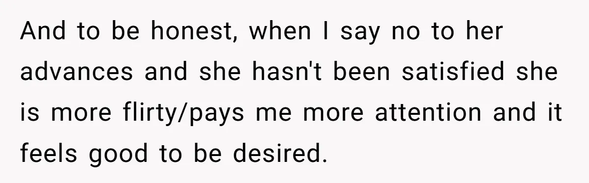 And to be honest, when I say no to her advances and she hasn't been satisfied she is more flirty/pays me more attention and it feels good to be desired.