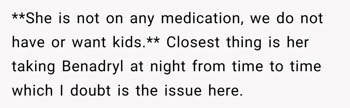 **She is not on any medication, we do not have or want kids.** Closest thing is her taking Benadryl at night from time to time which I doubt is the...