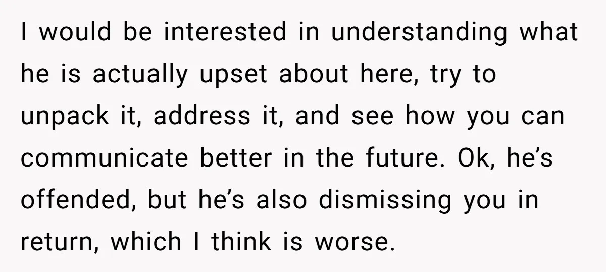 I would be interested in understanding what he is actually upset about here, try to unpack it, address it, and see how you can communicate better in the future. Ok,...