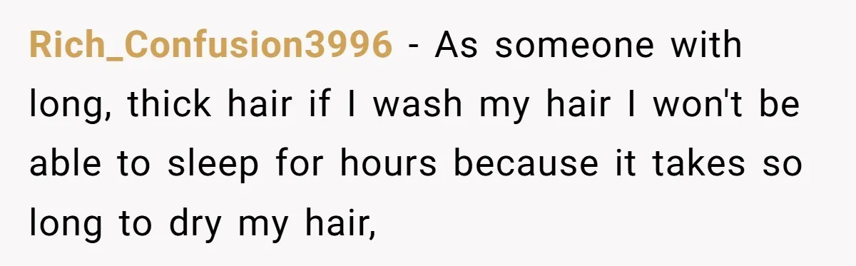 Rich_Confusion3996 − As someone with long, thick hair if I wash my hair I won't be able to sleep for hours because it takes so long to dry my hair,