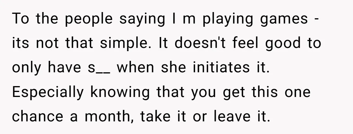 To the people saying I m playing games - its not that simple. It doesn't feel good to only have s__ when she initiates it. Especially knowing that you get...