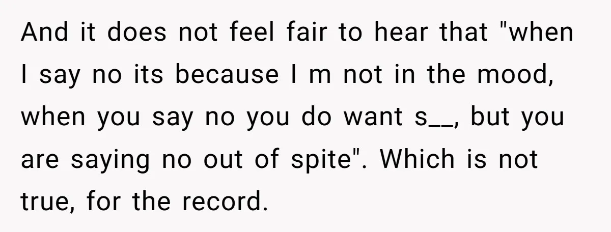 And it does not feel fair to hear that "when I say no its because I m not in the mood, when you say no you do want s__, but...
