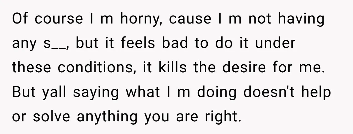 Of course I m horny, cause I m not having any s__, but it feels bad to do it under these conditions, it kills the desire for me. But yall...