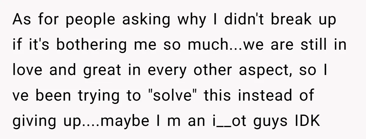 As for people asking why I didn't break up if it's bothering me so much...we are still in love and great in every other aspect, so I ve been trying...