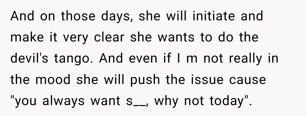 And on those days, she will initiate and make it very clear she wants to do the devil's tango. And even if I m not really in the mood she...