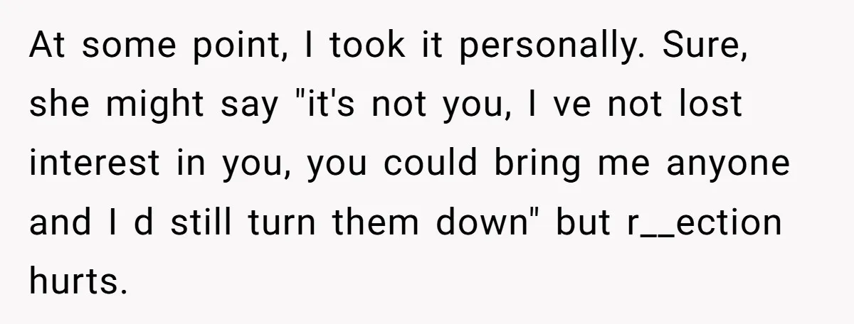 At some point, I took it personally. Sure, she might say "it's not you, I ve not lost interest in you, you could bring me anyone and I d still...
