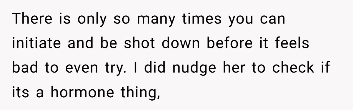 There is only so many times you can initiate and be shot down before it feels bad to even try. I did nudge her to check if its a hormone...