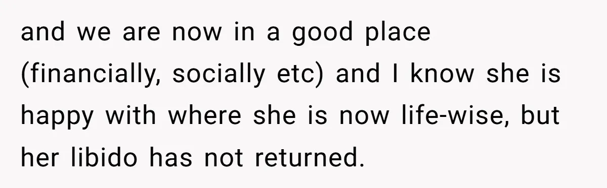 and we are now in a good place (financially, socially etc) and I know she is happy with where she is now life-wise, but her libido has not returned.