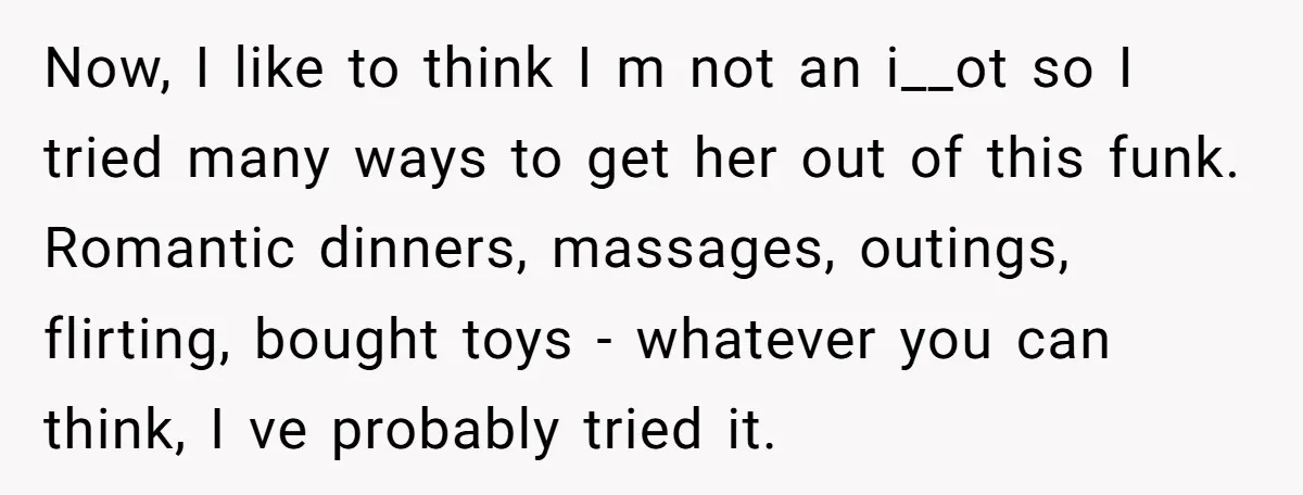 Now, I like to think I m not an i__ot so I tried many ways to get her out of this funk. Romantic dinners, massages, outings, flirting, bought toys -...
