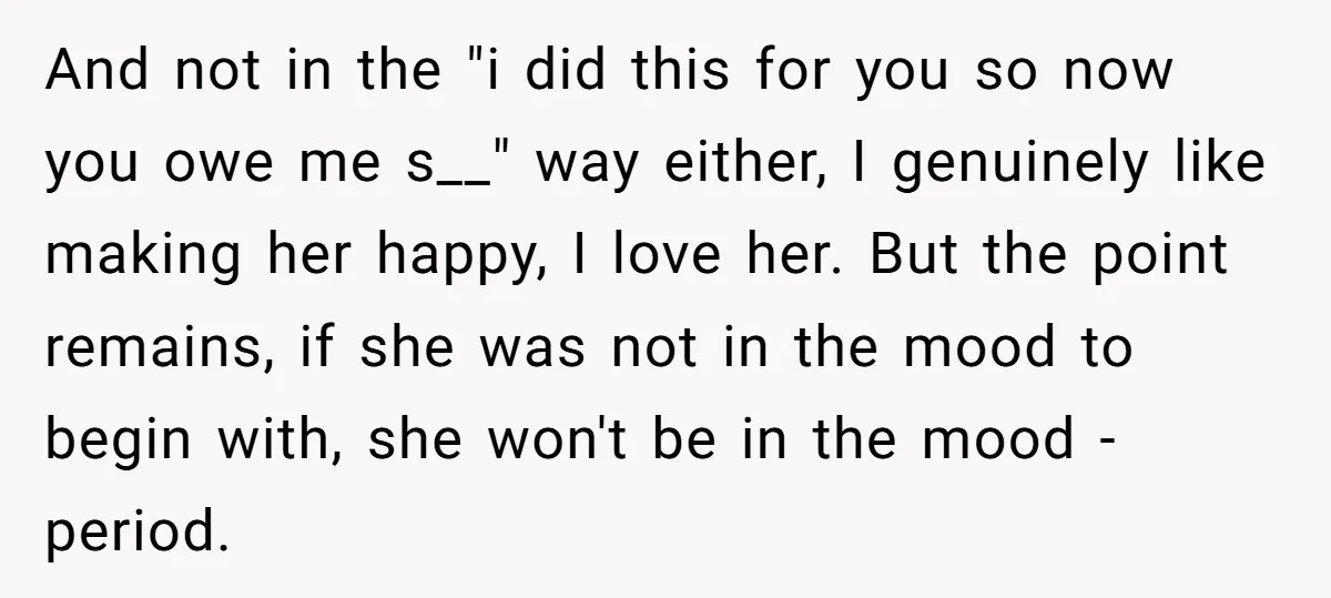 And not in the "i did this for you so now you owe me s__" way either, I genuinely like making her happy, I love her. But the point remains,...